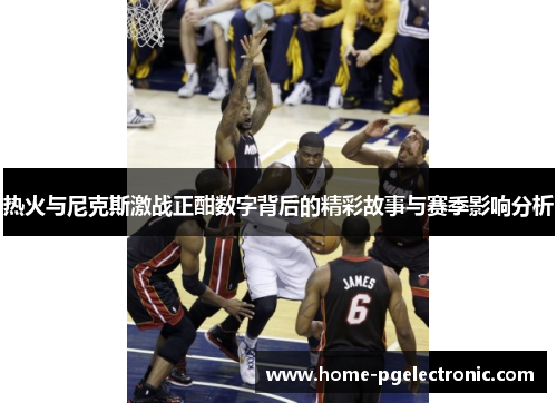 热火与尼克斯激战正酣数字背后的精彩故事与赛季影响分析